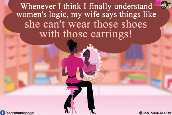 Whenever I think I finally understand women's logic, my wife says things like she can't wear those shoes with those earrings!