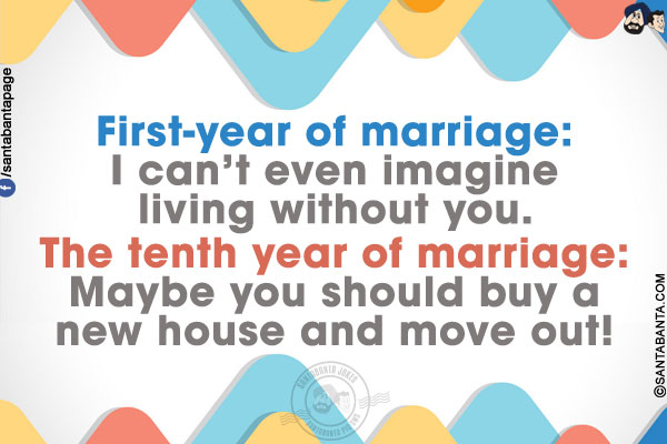 First-year of marriage: I can't even imagine living without you.<br/>
The tenth year of marriage: Maybe you should buy a new house and move out!