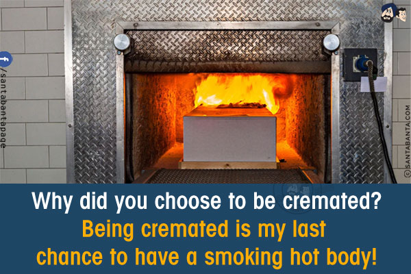 Why did you choose to be cremated?<br/>
Being cremated is my last chance to have a smoking hot body!