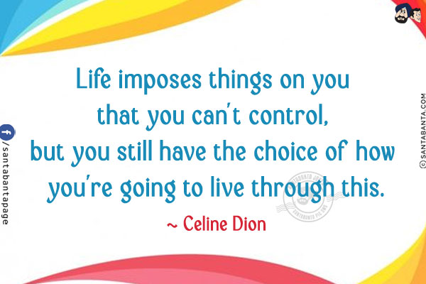 Life imposes things on you that you can't control, but you still have the choice of how you're going to live through this.