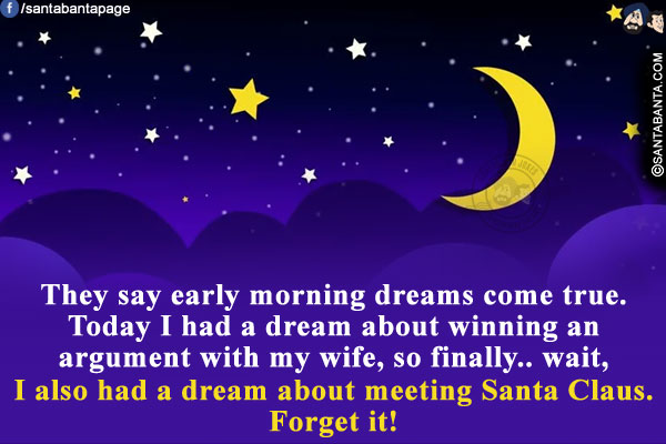 They say early morning dreams come true.<br/>
Today I had a dream about winning an argument with my wife, so finally.. wait, I also had a dream about meeting Santa Claus. Forget it!