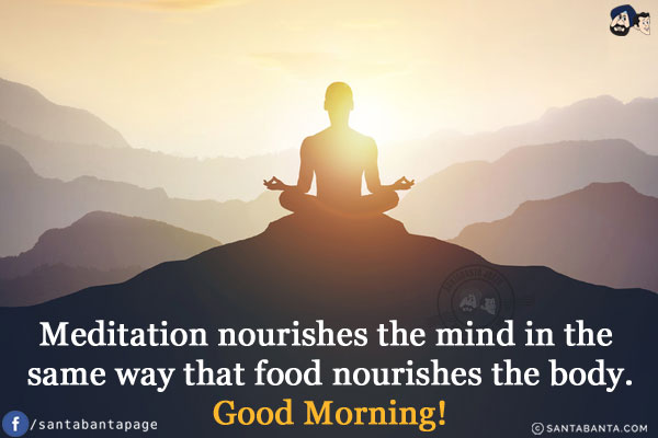 Meditation nourishes the mind in the same way that food nourishes the body.<br/>
Good Morning!