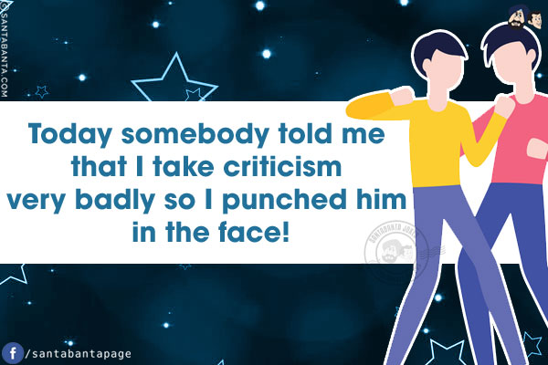 Today somebody told me that I take criticism very badly so I punched him in the face!