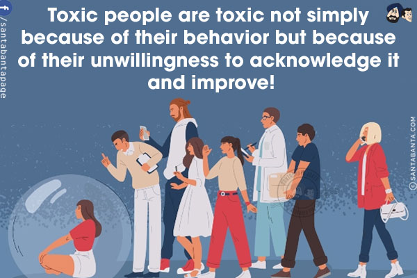 Toxic people are toxic not simply because of their behavior but because of their unwillingness to acknowledge it and improve!