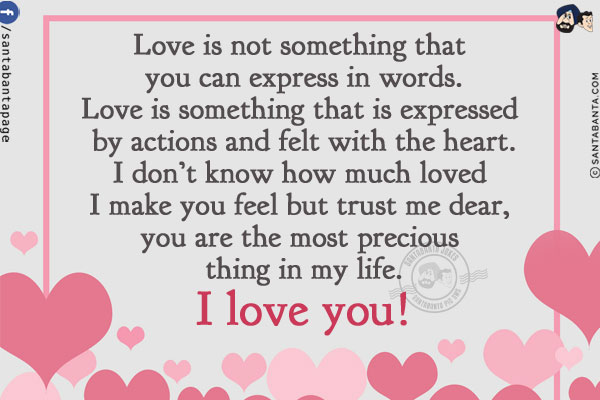 Love is not something that you can express in words.<br/>
Love is something that is expressed by actions and felt with the heart.<br/>
I don't know how much loved I make you feel but trust me dear, you are the most precious thing in my life.<br/>
I love you!