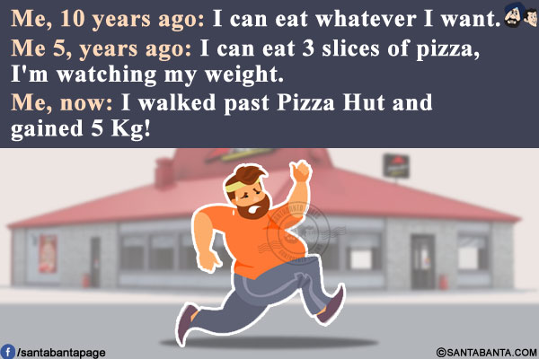 Me, 10 years ago: I can eat whatever I want.<br/>
Me 5, years ago: I can eat 3 slices of pizza, I'm watching my weight.<br/>
Me, now: I walked past Pizza Hut and gained 5 Kg!