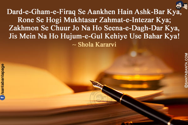 Dard-e-Gham-e-Firaq Se Aankhen Hain Ashk-Bar Kya,<br />
Rone Se Hogi Mukhtasar Zahmat-e-Intezar Kya;<br />
Zakhmon Se Chuur Jo Na Ho Seena-e-Dagh-Dar Kya,<br />
Jis Mein Na Ho Hujum-e-Gul Kehiye Use Bahar Kya!<br />