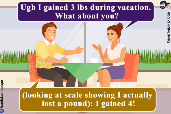 Wife: Ugh I gained 3 lbs during vacation. What about you?<br/>
Me (looking at scale showing I actually lost a pound): I gained 4!