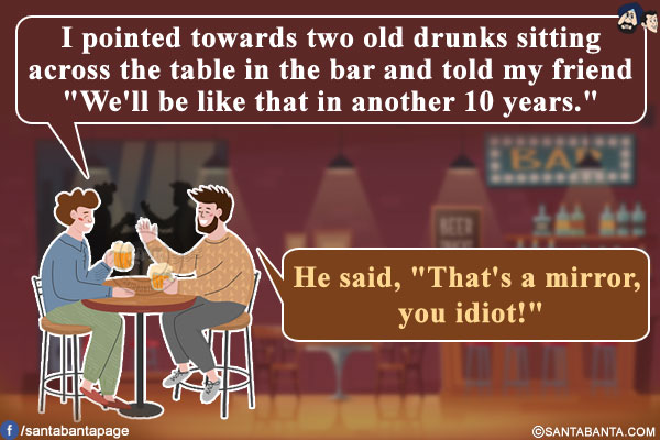 I pointed towards two old drunks sitting across the table in the bar and told my friend `We'll be like that in another 10 years.`<br/>
He said, `That's a mirror, you idiot!`