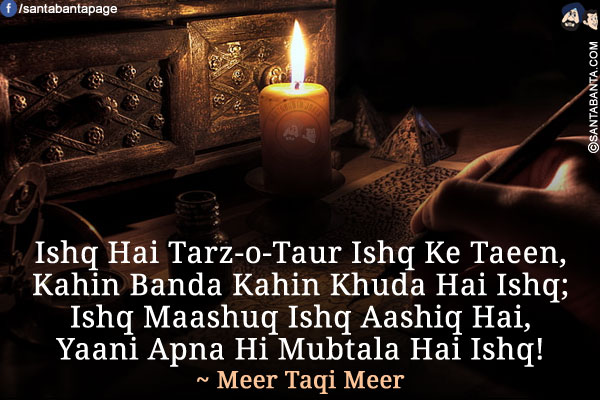 Ishq Hai Tarz-o-Taur Ishq Ke Taeen,<br />
Kahin Banda Kahin Khuda Hai Ishq;<br />
Ishq Maashuq Ishq Aashiq Hai,<br />
Yaani Apna Hi Mubtala Hai Ishq!<br />