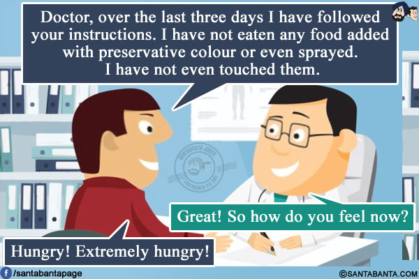 Patient: Doctor, over the last three days I have followed your instructions. I have not eaten any food added with preservative colour or even sprayed. I have not even touched them.<br />
Doctor: Great! So how do you feel now?<br />
Patient: Hungry! Extremely hungry!
