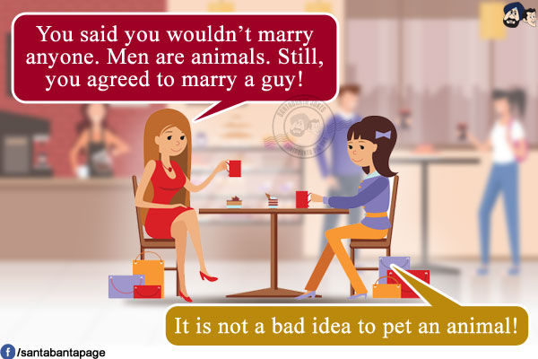 Woman 1: You said you wouldn't marry anyone. Men are animals. Still, you agreed to marry a guy!<br />
Woman 2: It is not a bad idea to pet an animal!
