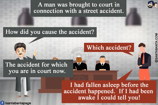 A man was brought to court in connection with a street accident.<br/>
Lawyer: How did you cause the accident?<br/>
Man: Which accident?<br/>
Lawyer: The accident for which you are in court now.<br/>
Man: I had fallen asleep before the accident happened. If I had been awake I could tell you!