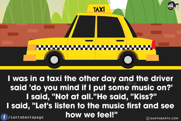 I was in a taxi the other day and the driver said 'do you mind if I put some music on?'<br/>
I said, `Not at all.`
He said, `Kiss?`<br/>
I said, `Let's listen to the music first and see how we feel!`