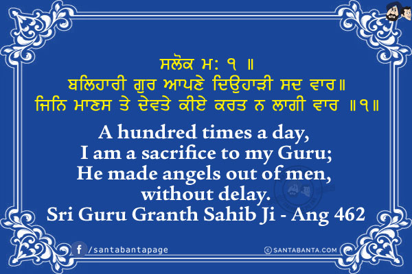 ਸਲੋਕ ਮ: ੧ ॥<br/>
ਬਲਿਹਾਰੀ ਗੁਰ ਆਪਣੇ ਦਿਉਹਾੜੀ ਸਦ ਵਾਰ॥<br/>
ਜਿਨਿ ਮਾਣਸ ਤੇ ਦੇਵਤੇ ਕੀਏ ਕਰਤ ਨ ਲਾਗੀ ਵਾਰ ॥੧॥<br/><br/>

A hundred times a day, I am a sacrifice to my Guru;<br/>
He made angels out of men, without delay.<br/>
Sri Guru Granth Sahib Ji - Ang 462