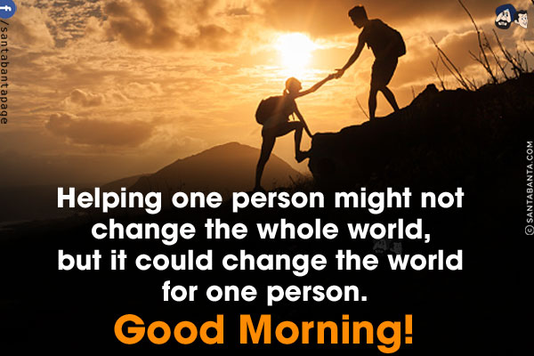 Helping one person might not change the whole world, but it could change the world for one person.<br/>
Good Morning!