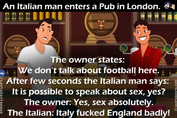 An Italian man enters a Pub in London.<br/>
The owner states: We don't talk about football here.<br/>
After few seconds the Italian man says: It is possible to speak about sex, yes?<br/>
The owner: Yes, sex absolutely.<br/>
The Italian: Italy fucked England badly!