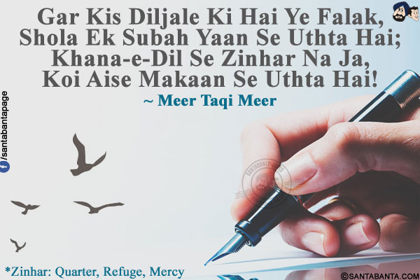 Gar Kis Diljale Ki Hai Ye Falak,<br />
Shola Ek Subah Yaan Se Uthta Hai;<br />
Khana-e-Dil Se Zinhar Na Ja,<br />
Koi Aise Makaan Se Uthta Hai!<br /><br />
*Zinhar :Quarter, Refuge, Mercy