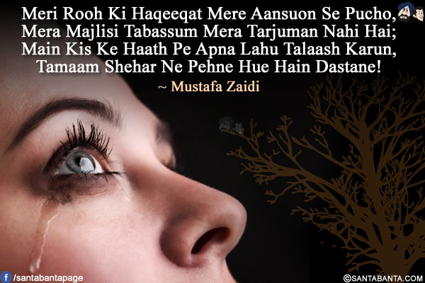 Meri Rooh Ki Haqeeqat Mere Aansuon Se Pucho,<br/>
Mera Majlisi Tabassum Mera Tarjuman Nahi Hai;<br/>
Main Kis Ke Haath Pe Apna Lahu Talaash Karun,<br/>
Tamaam Shehar Ne Pehne Hue Hain Dastane!