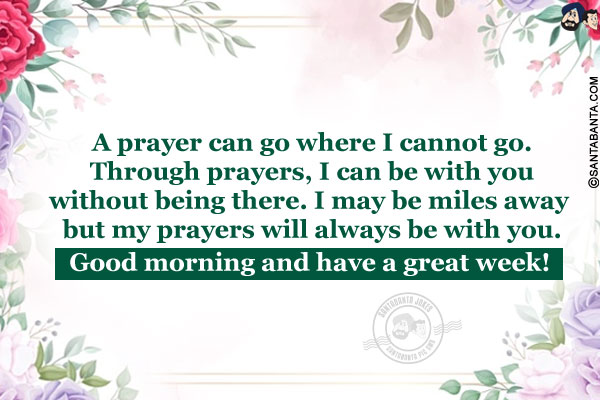 A prayer can go where I cannot go. Through prayers, I can be with you without being there. I may be miles away but my prayers will always be with you.<br/>
Good morning and have a great week!