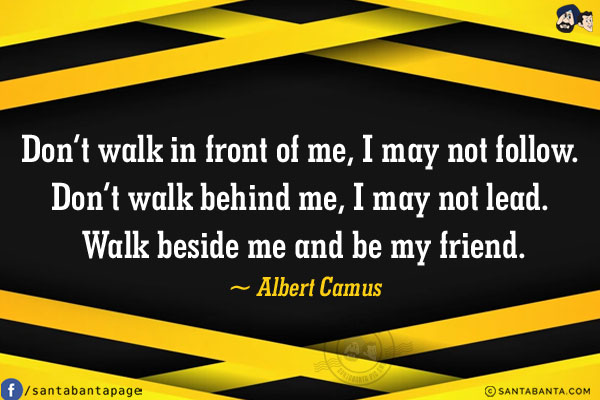 Don't walk in front of me, I may not follow. Don't walk behind me, I may not lead. Walk beside me and be my friend.
