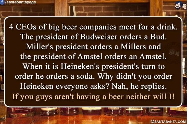 4 CEOs of big beer companies meet for a drink.<br/>
The president of Budweiser orders a Bud. Miller's president orders a Millers and the president of Amstel orders an Amstel.<br/>
When it is Heineken's president's turn to order he orders a soda.<br/>
Why didn't you order Heineken everyone asks?<br/>
Nah, he replies. If you guys aren't having a beer neither will I!