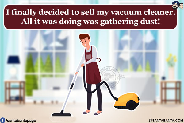 I finally decided to sell my vacuum cleaner.<br/>
All it was doing was gathering dust!