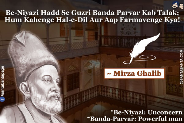 Be-Niyazi Hadd Se Guzri Banda-Parvar Kab Talak;<br />
Hum Kahenge Hal-e-Dil Aur Aap Farmavenge Kya!<br /><br />
*Be-Niyazi: Unconcern<br />
*Banda-Parvar: Powerful man