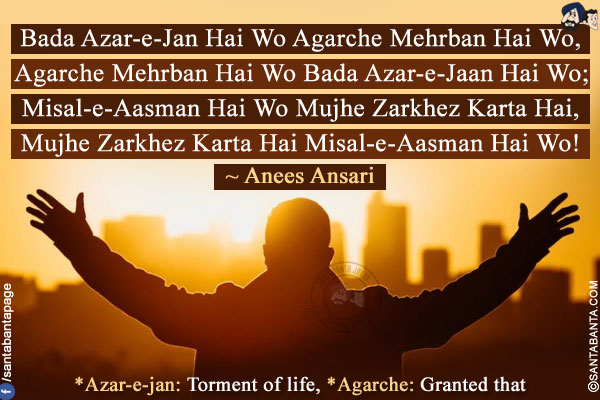 Bada Azar-e-Jan Hai Wo Agarche Mehrban Hai Wo,<br />
Agarche Mehrban Hai Wo Bada Azar-e-Jaan Hai Wo;<br />
Misal-e-Aasman Hai Wo Mujhe Zarkhez Karta Hai,<br />
Mujhe Zarkhez Karta Hai Misal-e-Aasman Hai Wo!<br /><br />
*Azar-e-jan: Torment of life, *Agarche: Granted that