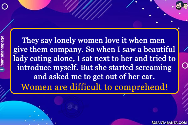 They say lonely women love it when men give them company. So when I saw a beautiful lady eating alone, I sat next to her and tried to introduce myself. But she started screaming and asked me to get out of her car.<br/>
Women are difficult to comprehend!