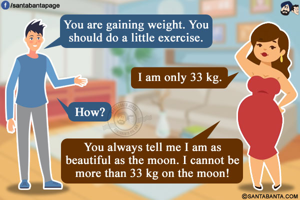 Husband: You are gaining weight. You should do a little exercise.<br/>
Wife: I am only 33 kg.<br/>
Husband: How?<br/>
Wife: You always tell me I am as beautiful as the moon. I cannot be more than 33 kg on the moon!