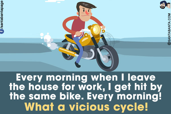 Every morning when I leave the house for work, I get hit by the same bike. Every morning!<br/>
What a vicious cycle!