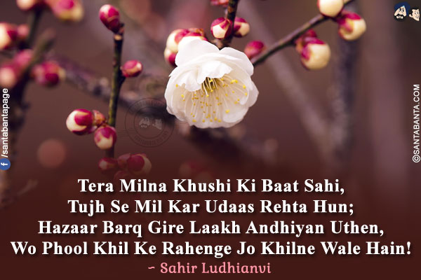 Tera Milna Khushi Ki Baat Sahi,<br />
Tujh Se Mil Kar Udaas Rehta Hun;<br />
Hazaar Barq Gire Laakh Andhiyan Uthen,<br />
Wo Phool Khil Ke Rahenge Jo Khilne Wale Hain!<br />
