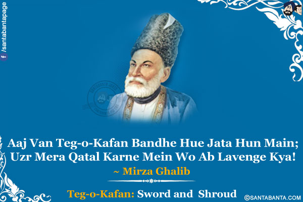 Aaj Van Teg-o-Kafan Bandhe Hue Jata Hun Main;<br />
Uzr Mera Qatal Karne Mein Wo Ab Lavenge Kya!<br /><br />

*Teg-o-Kafan: Sword and  Shroud