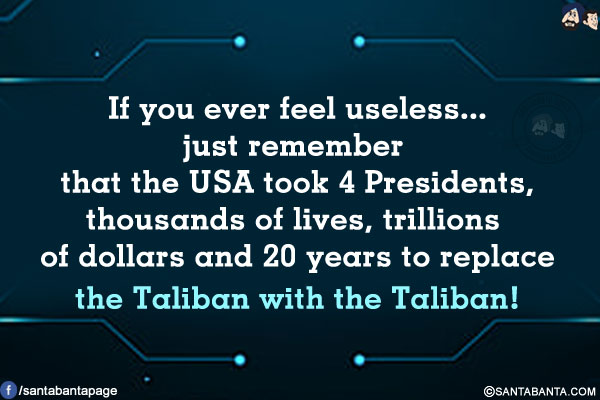 If you ever feel useless... just remember that the USA took 4 Presidents, thousands of lives, trillions of dollars and 20 years to replace the Taliban with the Taliban!