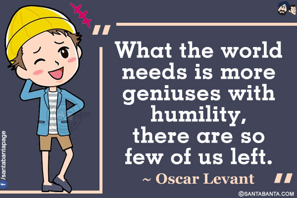 What the world needs is more geniuses with humility, there are so few of us left.