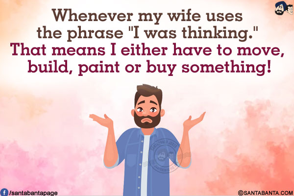 Whenever my wife uses the phrase `I was thinking.`<br/>
That means I either have to move, build, paint or buy something!