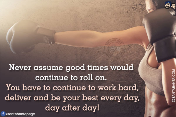 Never assume good times would continue to roll on. You have to continue to work hard, deliver and be your best every day, day after day!