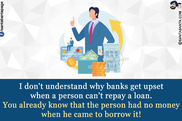 I don't understand why banks get upset when a person can't repay a loan.<br/>
You already know that the person had no money when he came to borrow it!