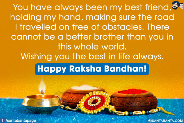 You have always been my best friend, holding my hand, making sure the road I travelled on free of obstacles. There cannot be a better brother than you in this whole world.<br/>
Wishing you the best in life always. Happy Raksha Bandhan!