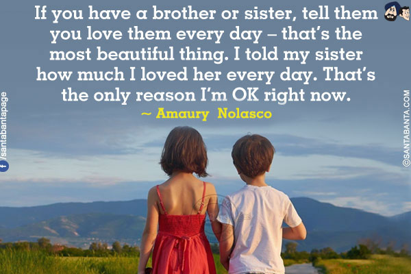 If you have a brother or sister, tell them you love them every day - that's the most beautiful thing. I told my  sister how much I loved her every day. That's the only reason I'm OK right now.