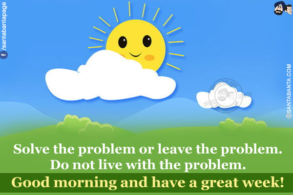 Solve the problem or leave the problem.<br/>
Do not live with the problem.<br/>
Good morning and have a great week!