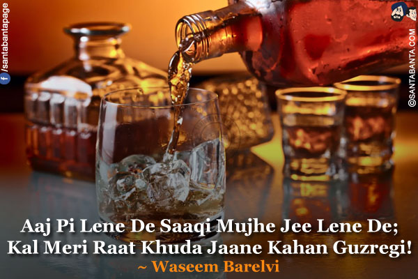 Aaj Pi Lene De Saaqi Mujhe Jee Lene De;<br />
Kal Meri Raat Khuda Jaane Kahan Guzregi!