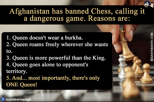 Afghanistan has banned Chess, calling it a dangerous game. Reasons are:<br/>

1. Queen doesn't wear a burkha.<br/>
2. Queen roams freely wherever she wants to.<br/>
3. Queen is more powerful than the King.<br/>
4. Queen goes alone to opponent's territory.<br/>
5. And... most importantly, there's only ONE Queen!