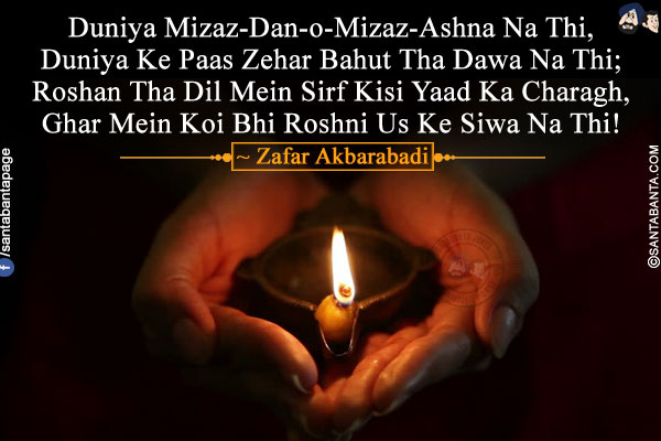 Duniya Mizaz-Dan-o-Mizaz-Ashna Na Thi,<br />
Duniya Ke Paas Zehar Bahut Tha Dawa Na Thi;<br />
Roshan Tha Dil Mein Sirf Kisi Yaad Ka Charagh,<br />
Ghar Mein Koi Bhi Roshni Us Ke Siwa Na Thi!<br />
