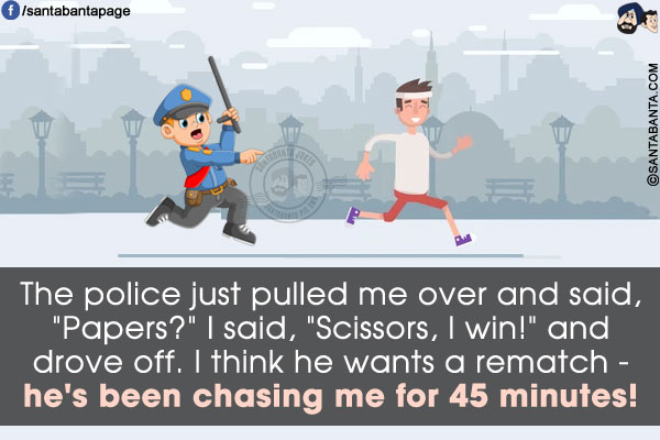 The police just pulled me over and said, `Papers?`<br/>
I said, `Scissors, I win!` and drove off.<br/>
I think he wants a rematch - he's been chasing me for 45 minutes!