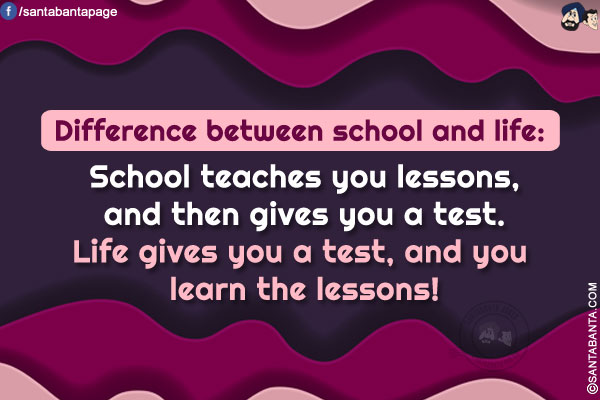 Difference between school and life: School teaches you lessons, and then gives you a test. Life gives you a test, and you learn the lessons!