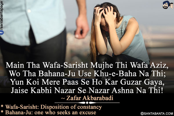 Main Tha Wafa-Sarisht Mujhe Thi Wafa Aziz,
Wo Tha Bahana-Ju Use Khu-e-Baha Na Thi;<br />
Yun Koi Mere Paas Se Ho Kar Guzar Gaya,<br />
Jaise Kabhi Nazar Se Nazar Ashna Na Thi!<br /><br />
* Wafa-Sarisht: Disposition of constancy<br />
* Bahana-Ju: one who seeks an excusedi