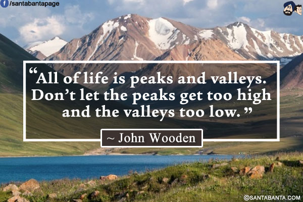 All of life is peaks and valleys. Don't let the peaks get too high and the valleys too low.