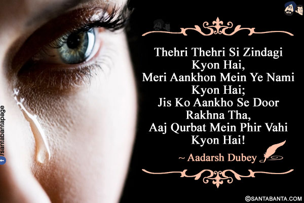 Thehri Thehri Si Zindagi Kyon Hai,<br />
Meri Aankhon Mein Ye Nami Kyon Hai;<br/>
Jis Ko Aankho Se Door Rakhna Tha,<br/>
Aaj Qurbat Mein Phir Vahi Kyon Hai!<br />